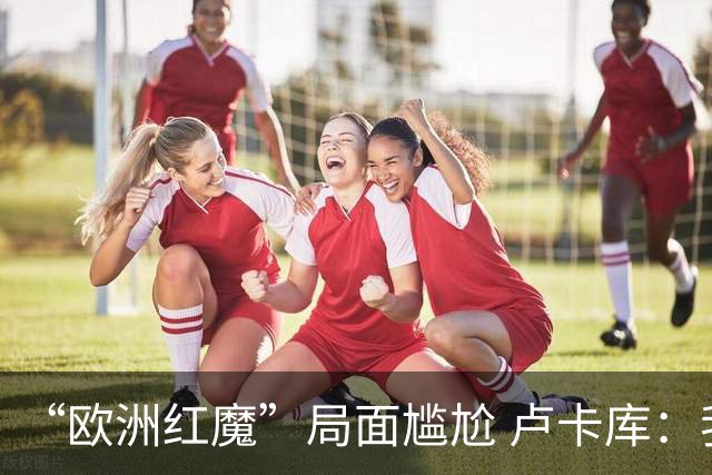 “欧洲红魔”局面尴尬 卢卡库：我们不想现在回家