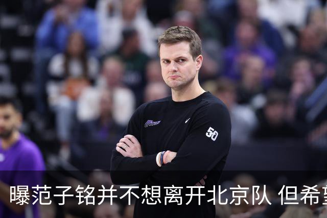 曝范子铭并不想离开北京队 但希望有球打不想待废