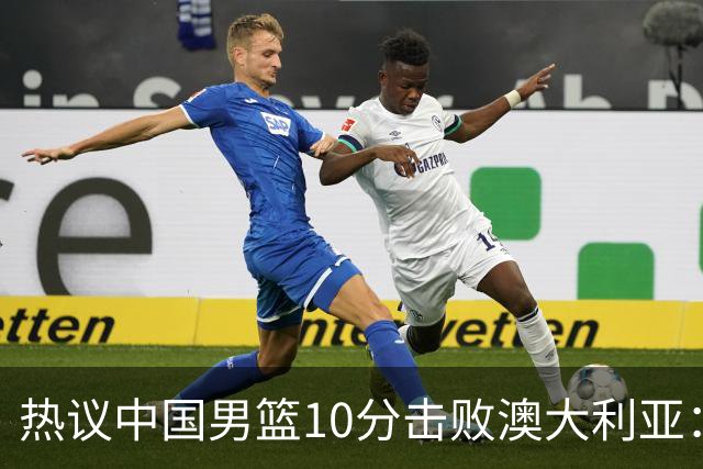 热议中国男篮10分击败澳大利亚：王俊杰崔永熙领衔锋线爆发引盛赞