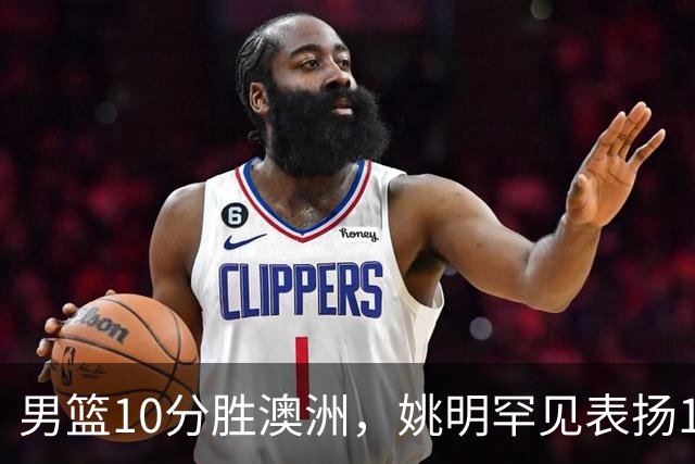 男篮10分胜澳洲，姚明罕见表扬1人像诺维茨基，20年噩梦终于醒了